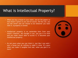 What is Intellectual Property?
• When you buy a house in your name, and all the papers to
that house is given to you and of course, the key too, you
are the owner and can choose to do whatever you want
with it. A property is owned.
• Intellectual property is an ownership born from your
mind’s creations. You thought it out, you put it to work
and you make others able to access it, it becomes your
intellectual property.
• Its not yours when you just think it, just like I can wish I
own a house but do nothing to make it mine. It’s yours
when you make it tangible and real, when you give it a
form!
 
