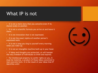 What IP is not
• It is not a mere story that you conceive even if its
shared orally to another.
• It is not a scientific formula you arrive at and leave it
there.
• It is not innovation that is not expressed.
• It is not the exact replica of another person’s
expressed work.
• It is not a song you sing to yourself every morning
when you wake up.
• It is not an intangible machine built up in your head.
• If ideas and thoughts are protected, ut will hamper
the very freedom of individuals to think and express.
• For Intellectual property to confer rights on you, It
must be material, a product of those ideas conceived in
real concrete form. It is the result of your ideas that IP
identifies with!
 