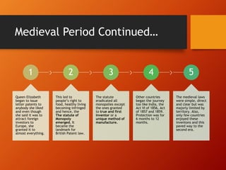 Medieval Period Continued…
1
Queen Elizabeth
began to issue
letter patents to
anybody she liked
and even though
she said it was to
attract foreign
investors to
Europe, she
granted it to
almost everything.
2
This led to
people’s right to
food, healthy living
becoming infringed
and hence, the
The statute of
Monopoly
emerged. It
became the
landmark for
British Patent law.
3
The statute
eradicated all
monopolies except
the ones granted
to true and first
inventor or a
unique method of
manufacture.
4
Other countries
began the journey
too like India, the
Act VI of 1856, Act
of 1857 and 1859.
Protection was for
6 months to 12
months.
5
The medieval laws
were simple, direct
and clear but was
majorly limited by
territory. Also,
only few countries
enjoyed these
inventons and this
paved way to the
second era.
 