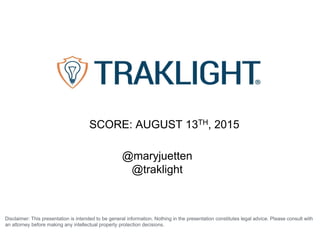 Disclaimer: This presentation is intended to be general information. Nothing in the presentation constitutes legal advice. Please consult with
an attorney before making any intellectual property protection decisions.
@maryjuetten
@traklight
SCORE: AUGUST 13TH, 2015
 