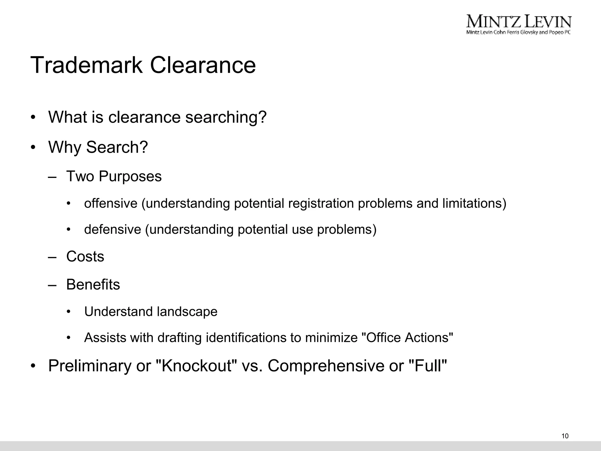 Trademark Clearance
• What is clearance searching?
• Why Search?
– Two Purposes
• offensive (understanding potential registration problems and limitations)
• defensive (understanding potential use problems)
– Costs
– Benefits
• Understand landscape
• Assists with drafting identifications to minimize "Office Actions"
• Preliminary or "Knockout" vs. Comprehensive or "Full"
10
 