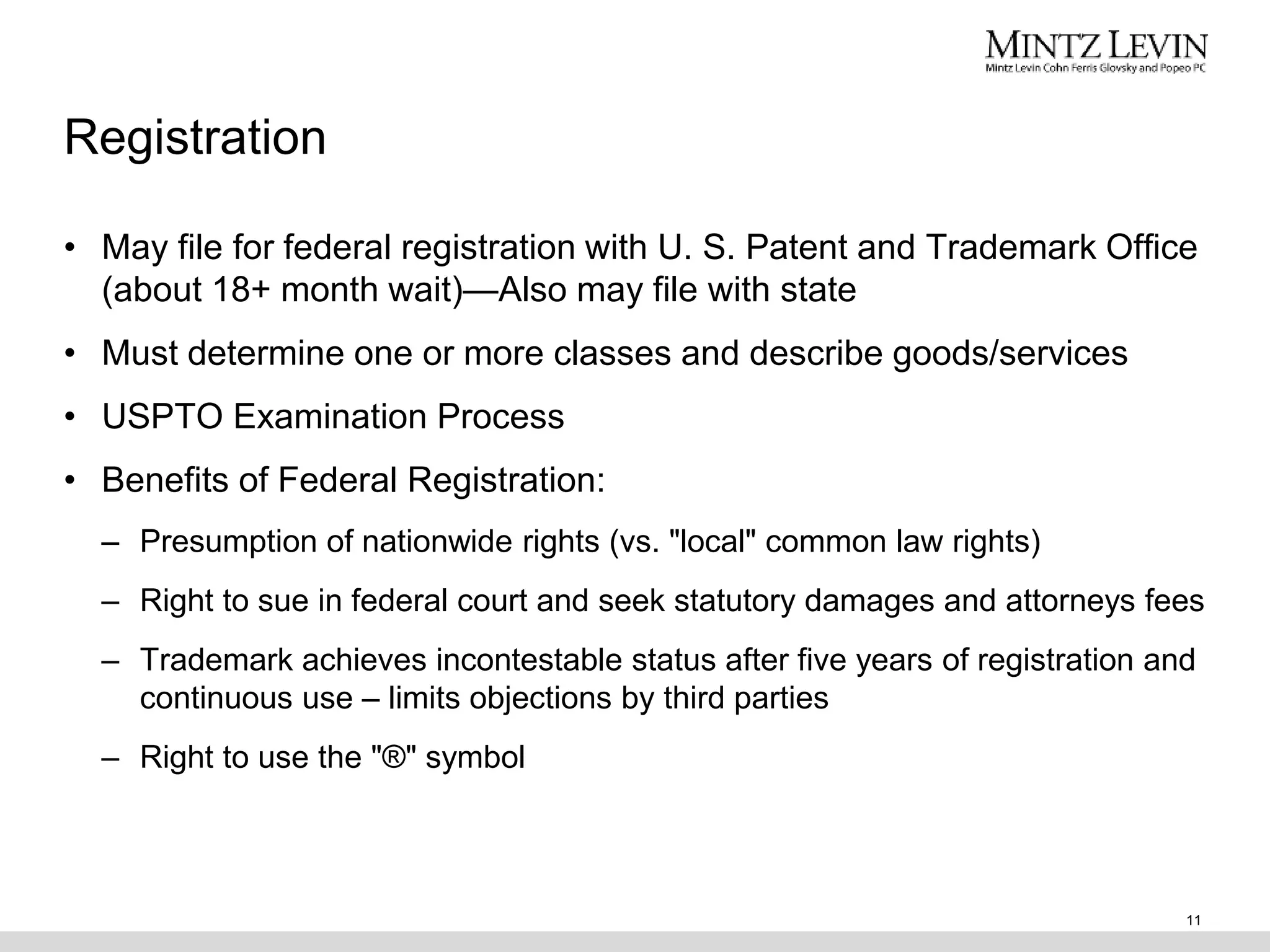 Registration
• May file for federal registration with U. S. Patent and Trademark Office
(about 18+ month wait)—Also may file with state
• Must determine one or more classes and describe goods/services
• USPTO Examination Process
• Benefits of Federal Registration:
– Presumption of nationwide rights (vs. "local" common law rights)
– Right to sue in federal court and seek statutory damages and attorneys fees
– Trademark achieves incontestable status after five years of registration and
continuous use – limits objections by third parties
– Right to use the "®" symbol
11
 