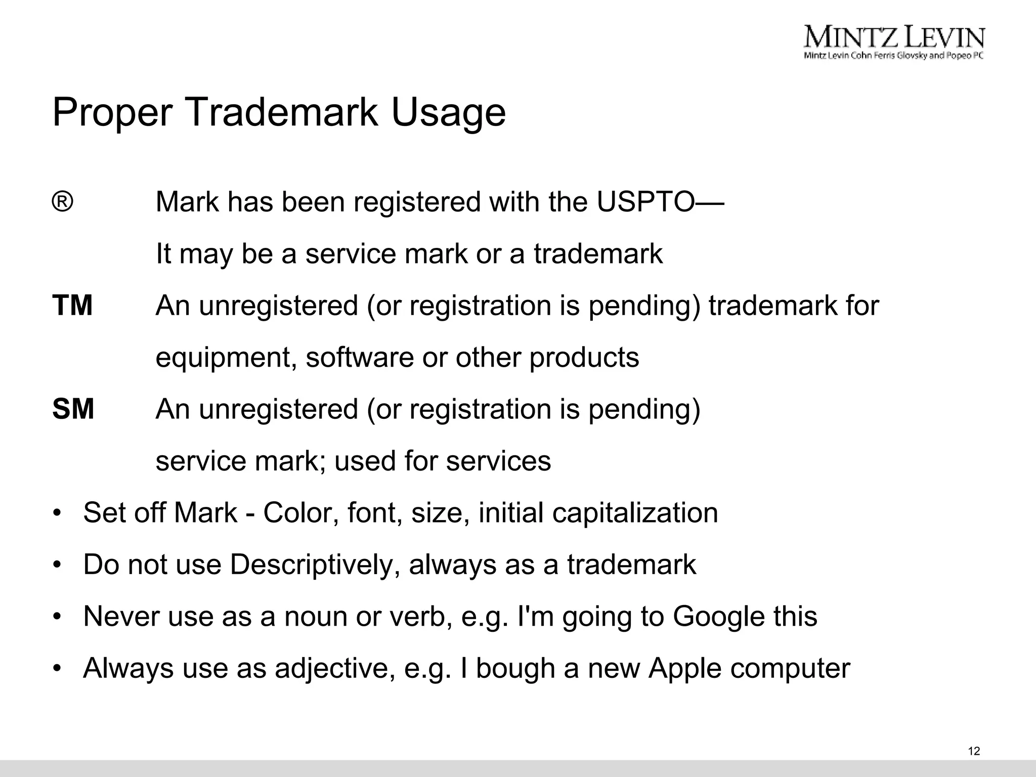Proper Trademark Usage
® Mark has been registered with the USPTO—
It may be a service mark or a trademark
TM An unregistered (or registration is pending) trademark for
equipment, software or other products
SM An unregistered (or registration is pending)
service mark; used for services
• Set off Mark - Color, font, size, initial capitalization
• Do not use Descriptively, always as a trademark
• Never use as a noun or verb, e.g. I'm going to Google this
• Always use as adjective, e.g. I bough a new Apple computer
12
 