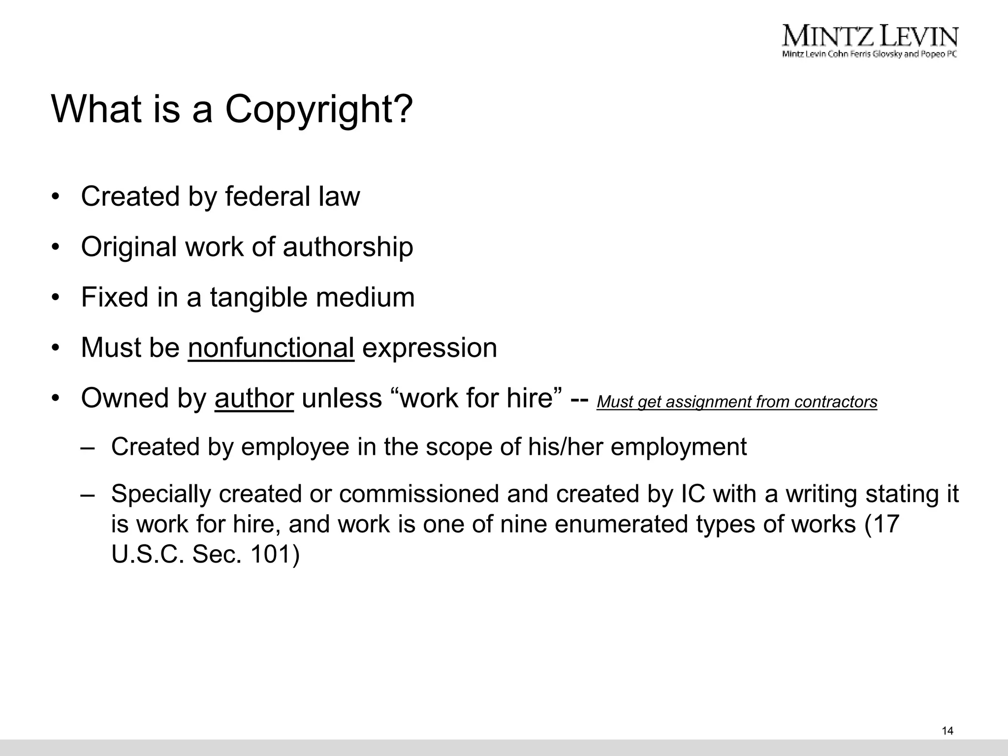 What is a Copyright?
• Created by federal law
• Original work of authorship
• Fixed in a tangible medium
• Must be nonfunctional expression
• Owned by author unless “work for hire” -- Must get assignment from contractors
– Created by employee in the scope of his/her employment
– Specially created or commissioned and created by IC with a writing stating it
is work for hire, and work is one of nine enumerated types of works (17
U.S.C. Sec. 101)
14
 