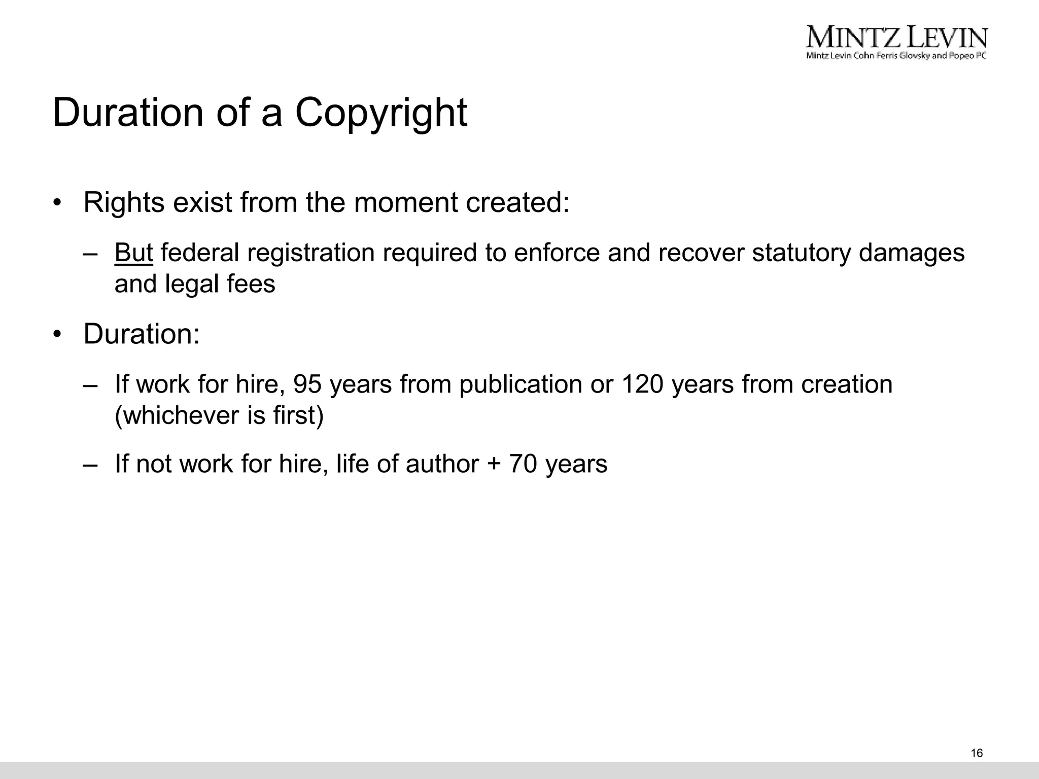 Duration of a Copyright
• Rights exist from the moment created:
– But federal registration required to enforce and recover statutory damages
and legal fees
• Duration:
– If work for hire, 95 years from publication or 120 years from creation
(whichever is first)
– If not work for hire, life of author + 70 years
16
 