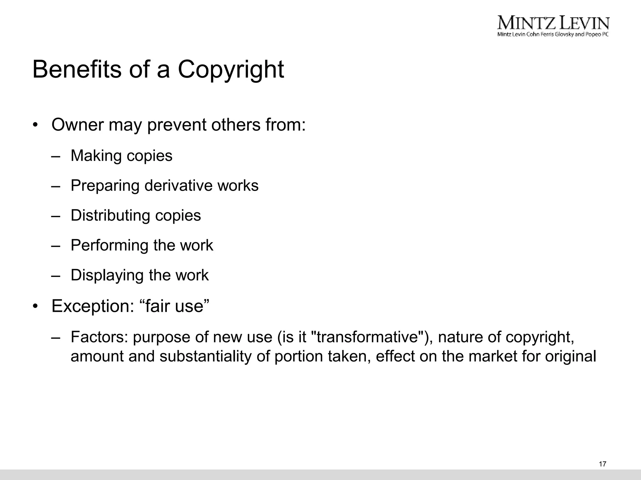 Benefits of a Copyright
• Owner may prevent others from:
– Making copies
– Preparing derivative works
– Distributing copies
– Performing the work
– Displaying the work
• Exception: “fair use”
– Factors: purpose of new use (is it "transformative"), nature of copyright,
amount and substantiality of portion taken, effect on the market for original
17
 