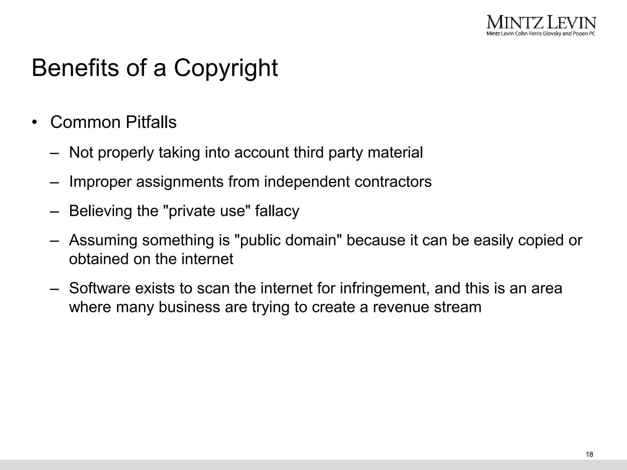 Benefits of a Copyright
• Common Pitfalls
– Not properly taking into account third party material
– Improper assignments from independent contractors
– Believing the "private use" fallacy
– Assuming something is "public domain" because it can be easily copied or
obtained on the internet
– Software exists to scan the internet for infringement, and this is an area
where many business are trying to create a revenue stream
18
 