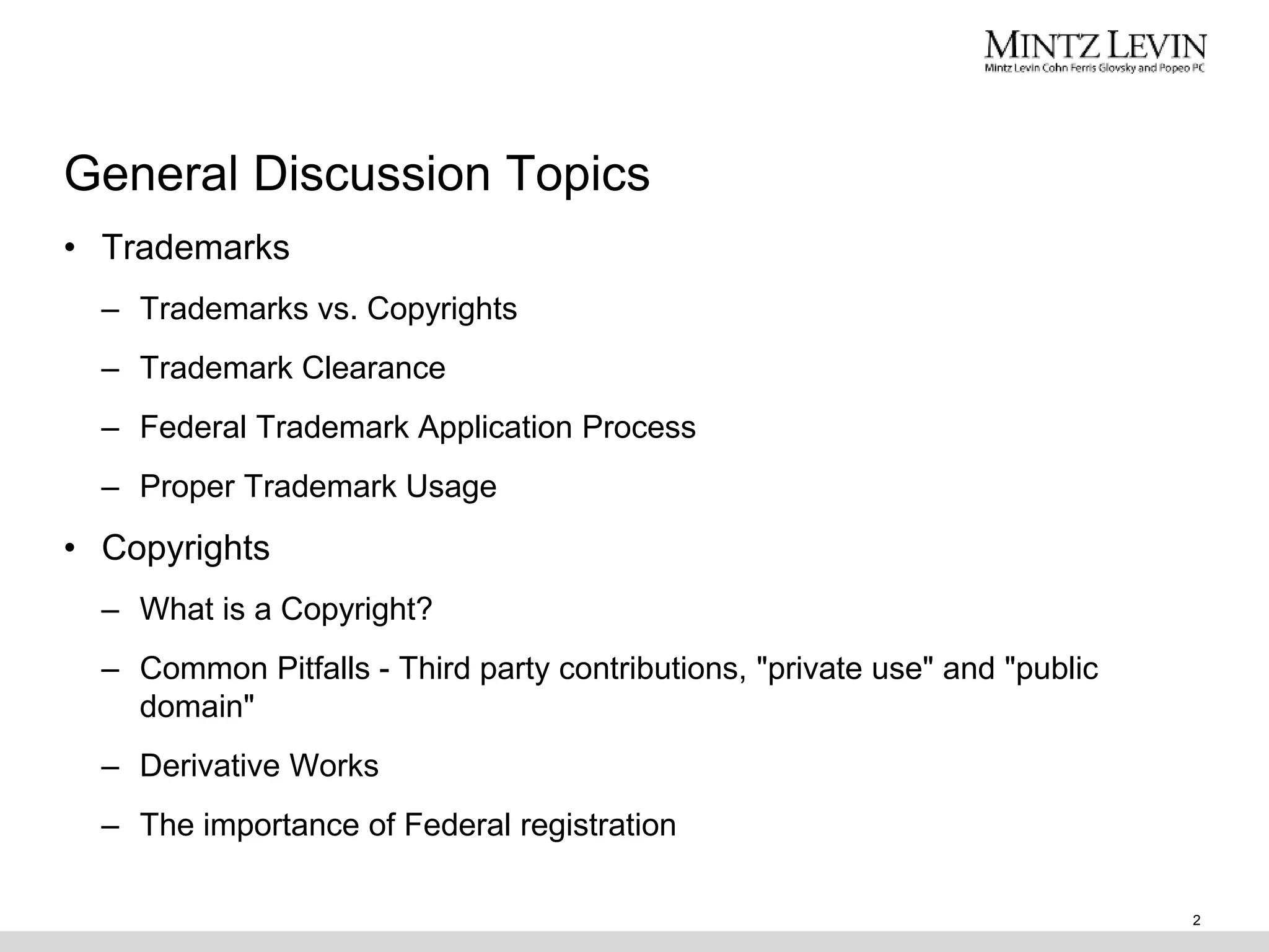 General Discussion Topics
2
• Trademarks
– Trademarks vs. Copyrights
– Trademark Clearance
– Federal Trademark Application Process
– Proper Trademark Usage
• Copyrights
– What is a Copyright?
– Common Pitfalls - Third party contributions, "private use" and "public
domain"
– Derivative Works
– The importance of Federal registration
 