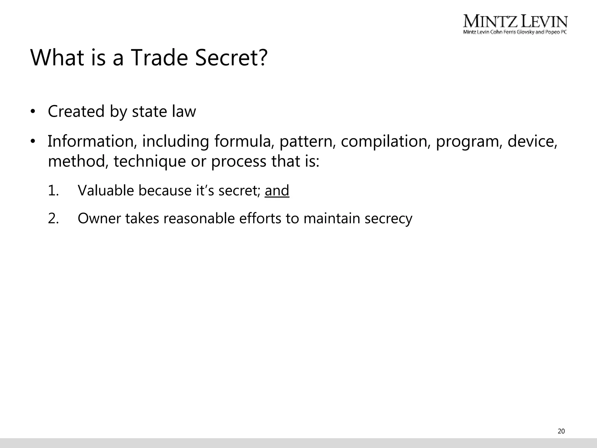 What is a Trade Secret?
• Created by state law
• Information, including formula, pattern, compilation, program, device,
method, technique or process that is:
1. Valuable because it’s secret; and
2. Owner takes reasonable efforts to maintain secrecy
20
 