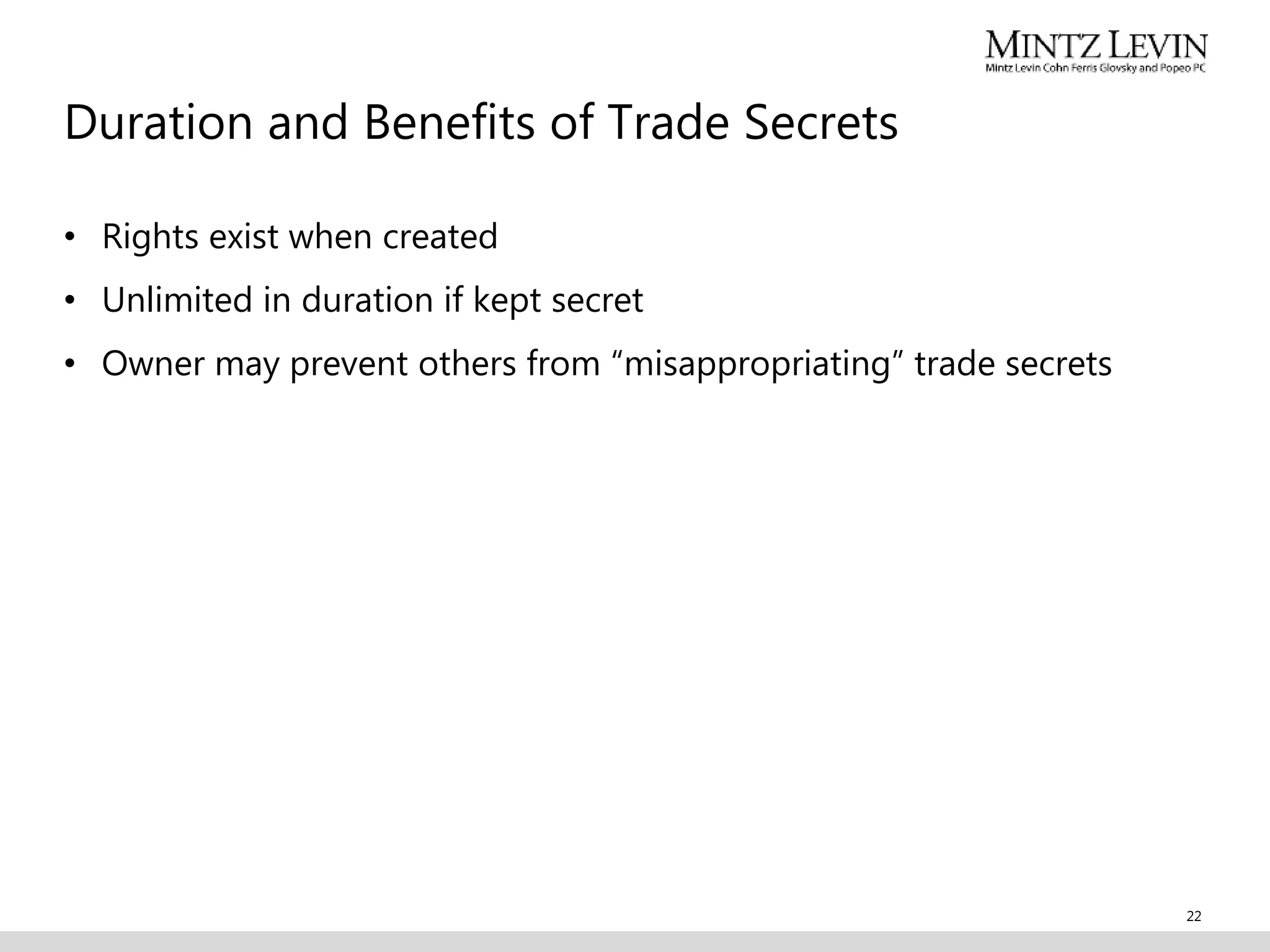 Duration and Benefits of Trade Secrets
• Rights exist when created
• Unlimited in duration if kept secret
• Owner may prevent others from “misappropriating” trade secrets
22
 