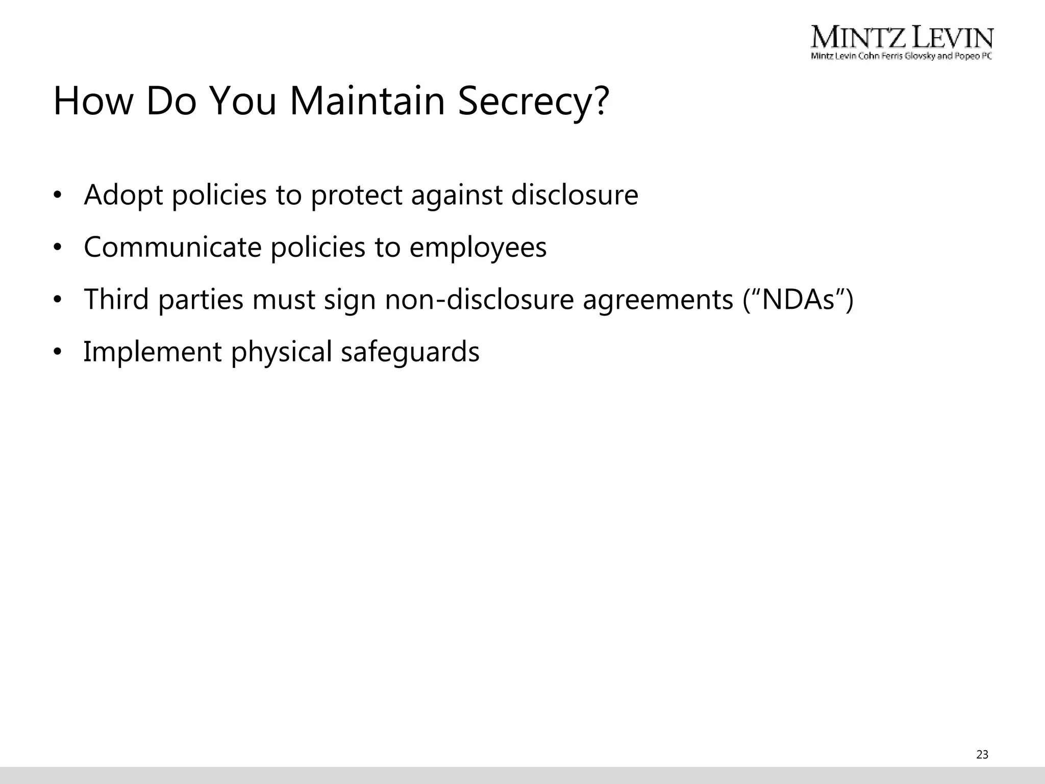 How Do You Maintain Secrecy?
• Adopt policies to protect against disclosure
• Communicate policies to employees
• Third parties must sign non-disclosure agreements (“NDAs”)
• Implement physical safeguards
23
 