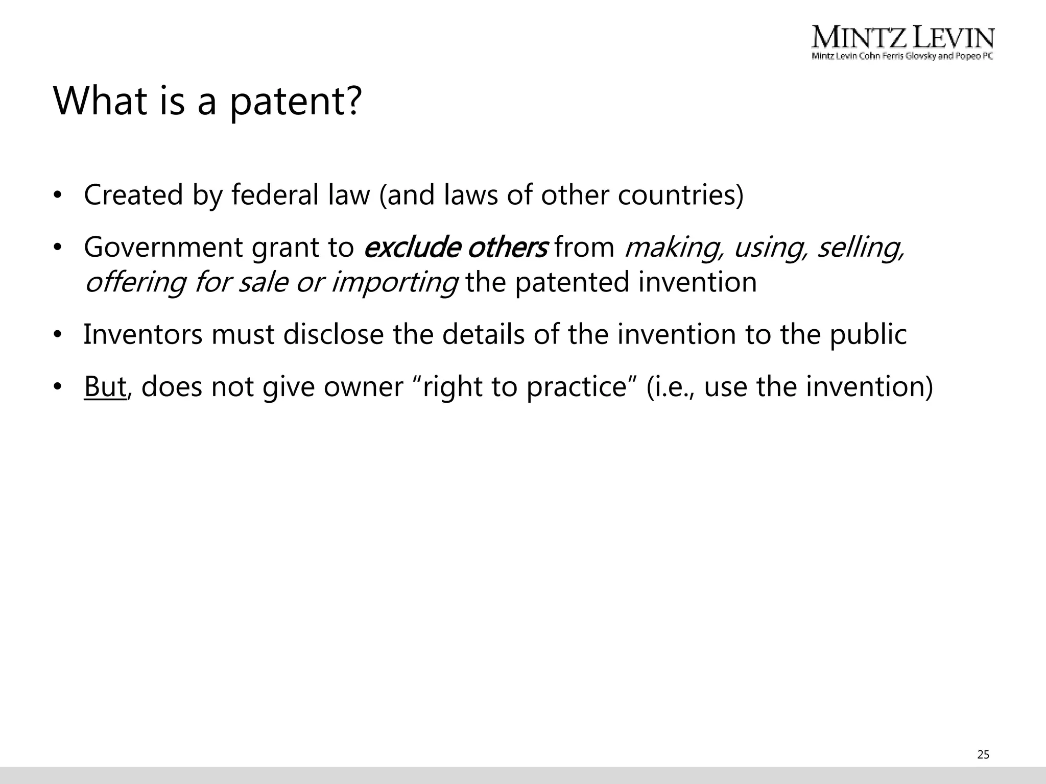 What is a patent?
• Created by federal law (and laws of other countries)
• Government grant to exclude others from making, using, selling,
offering for sale or importing the patented invention
• Inventors must disclose the details of the invention to the public
• But, does not give owner “right to practice” (i.e., use the invention)
25
 