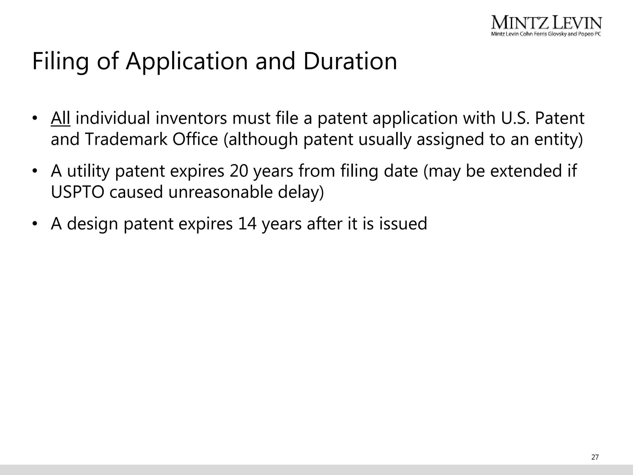 Filing of Application and Duration
• All individual inventors must file a patent application with U.S. Patent
and Trademark Office (although patent usually assigned to an entity)
• A utility patent expires 20 years from filing date (may be extended if
USPTO caused unreasonable delay)
• A design patent expires 14 years after it is issued
27
 