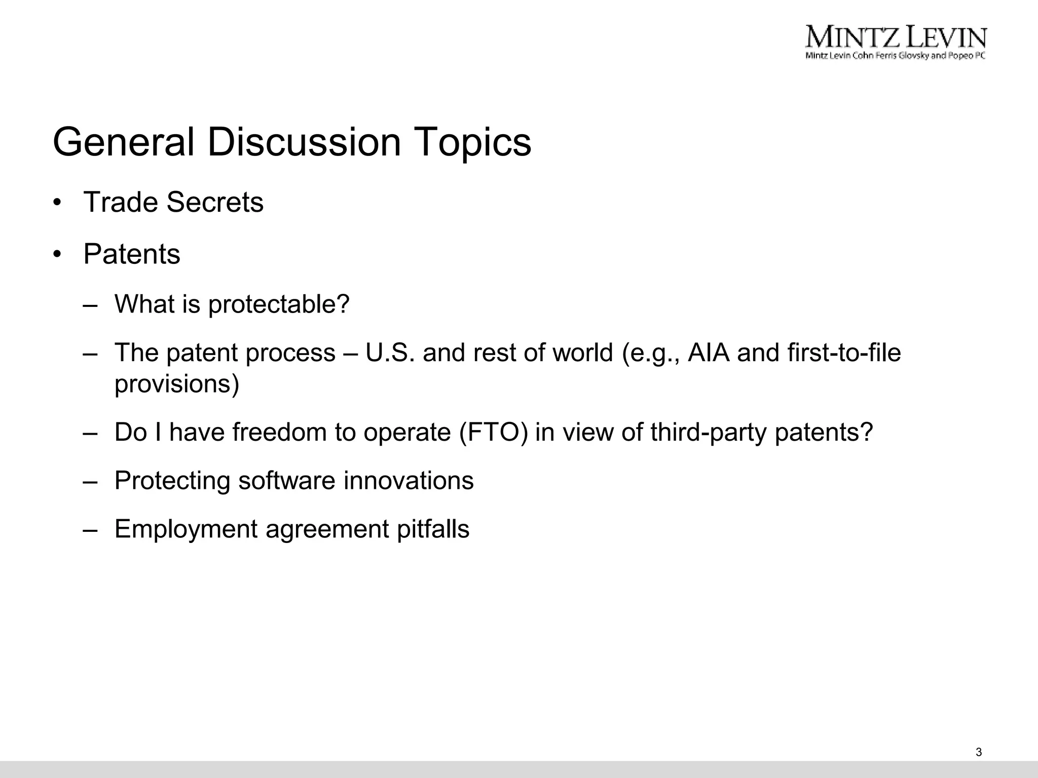 General Discussion Topics
3
• Trade Secrets
• Patents
– What is protectable?
– The patent process – U.S. and rest of world (e.g., AIA and first-to-file
provisions)
– Do I have freedom to operate (FTO) in view of third-party patents?
– Protecting software innovations
– Employment agreement pitfalls
 