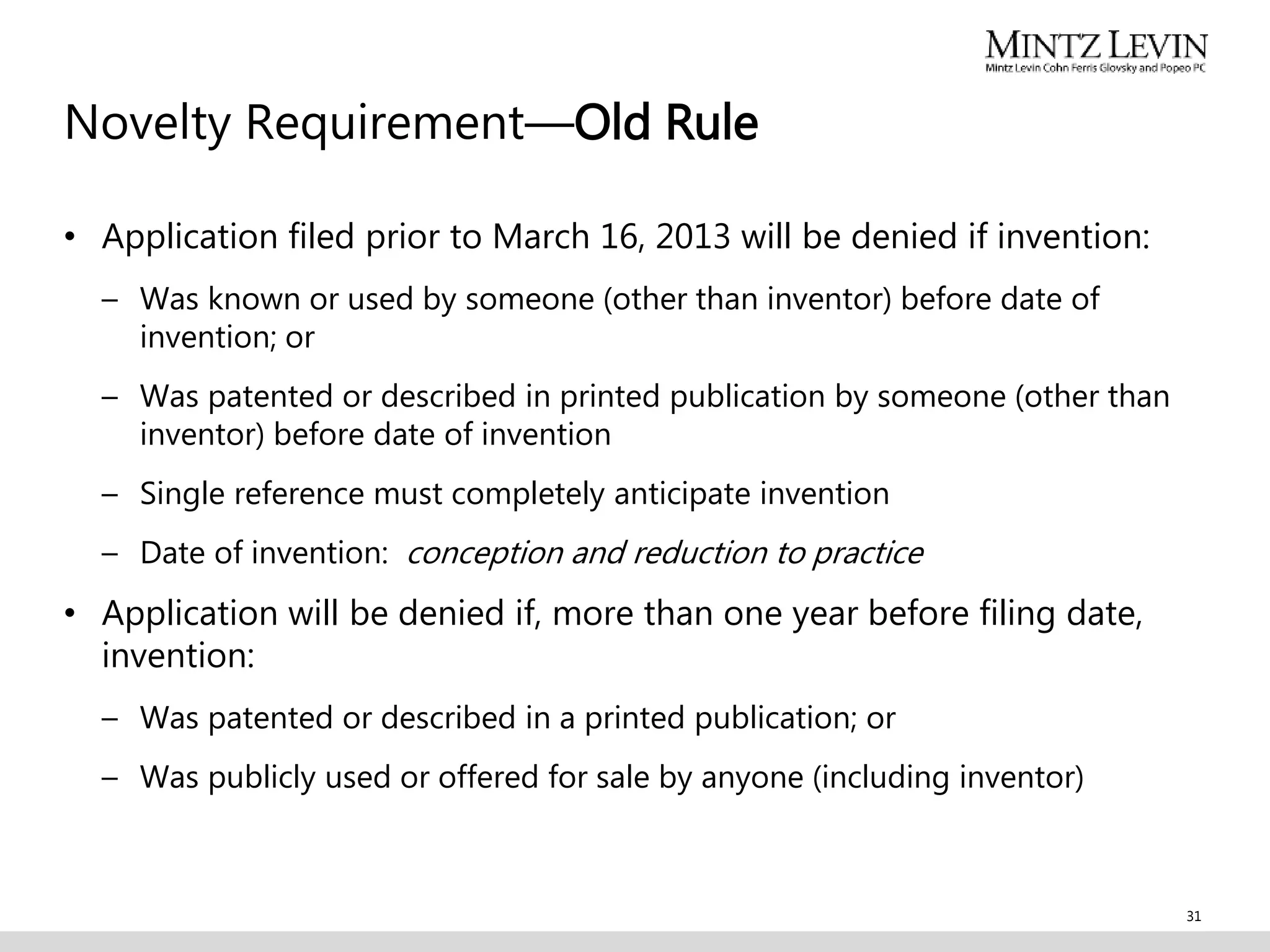 Novelty Requirement—Old Rule
• Application filed prior to March 16, 2013 will be denied if invention:
– Was known or used by someone (other than inventor) before date of
invention; or
– Was patented or described in printed publication by someone (other than
inventor) before date of invention
– Single reference must completely anticipate invention
– Date of invention: conception and reduction to practice
• Application will be denied if, more than one year before filing date,
invention:
– Was patented or described in a printed publication; or
– Was publicly used or offered for sale by anyone (including inventor)
31
 