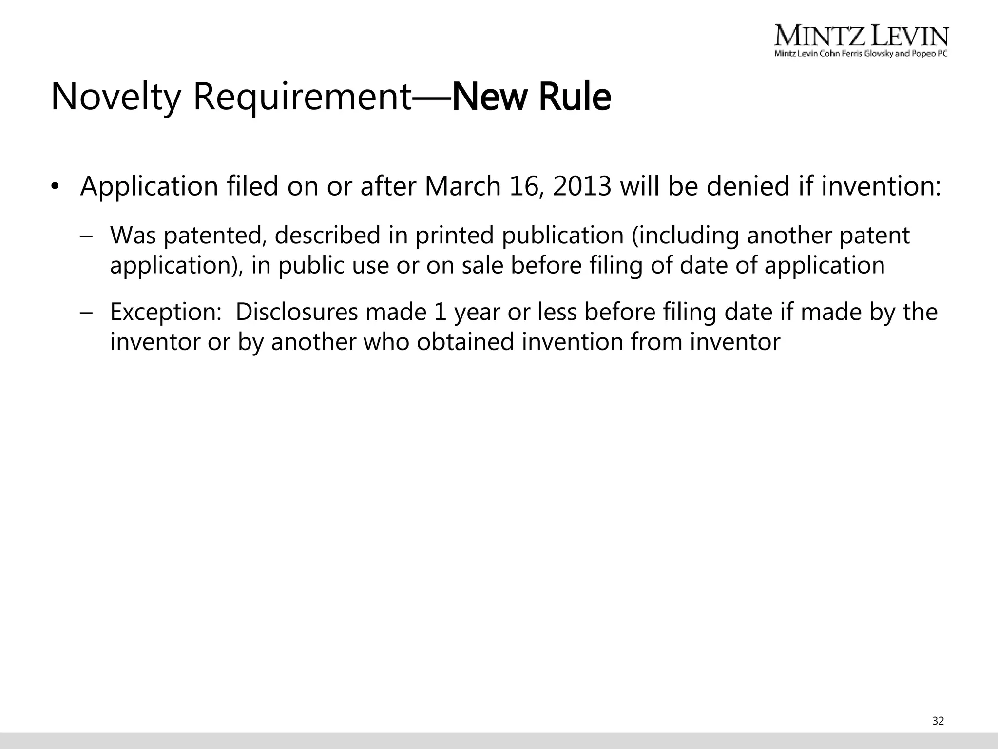 Novelty Requirement—New Rule
• Application filed on or after March 16, 2013 will be denied if invention:
– Was patented, described in printed publication (including another patent
application), in public use or on sale before filing of date of application
– Exception: Disclosures made 1 year or less before filing date if made by the
inventor or by another who obtained invention from inventor
32
 