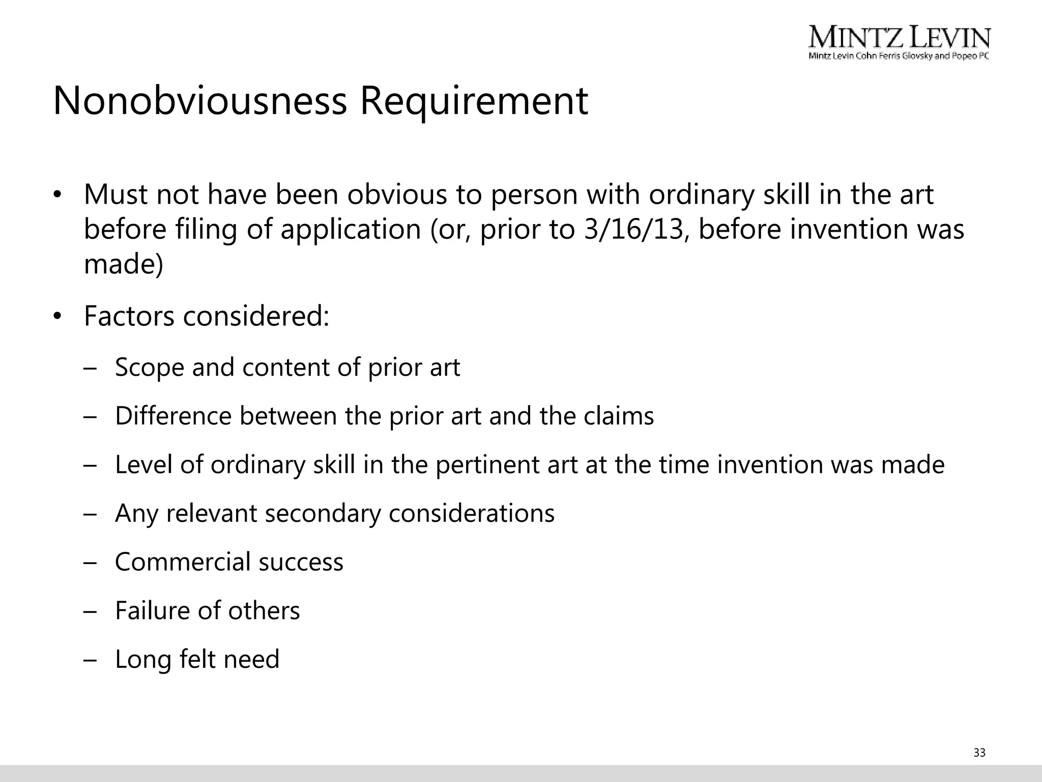 Nonobviousness Requirement
• Must not have been obvious to person with ordinary skill in the art
before filing of application (or, prior to 3/16/13, before invention was
made)
• Factors considered:
– Scope and content of prior art
– Difference between the prior art and the claims
– Level of ordinary skill in the pertinent art at the time invention was made
– Any relevant secondary considerations
– Commercial success
– Failure of others
– Long felt need
33
 