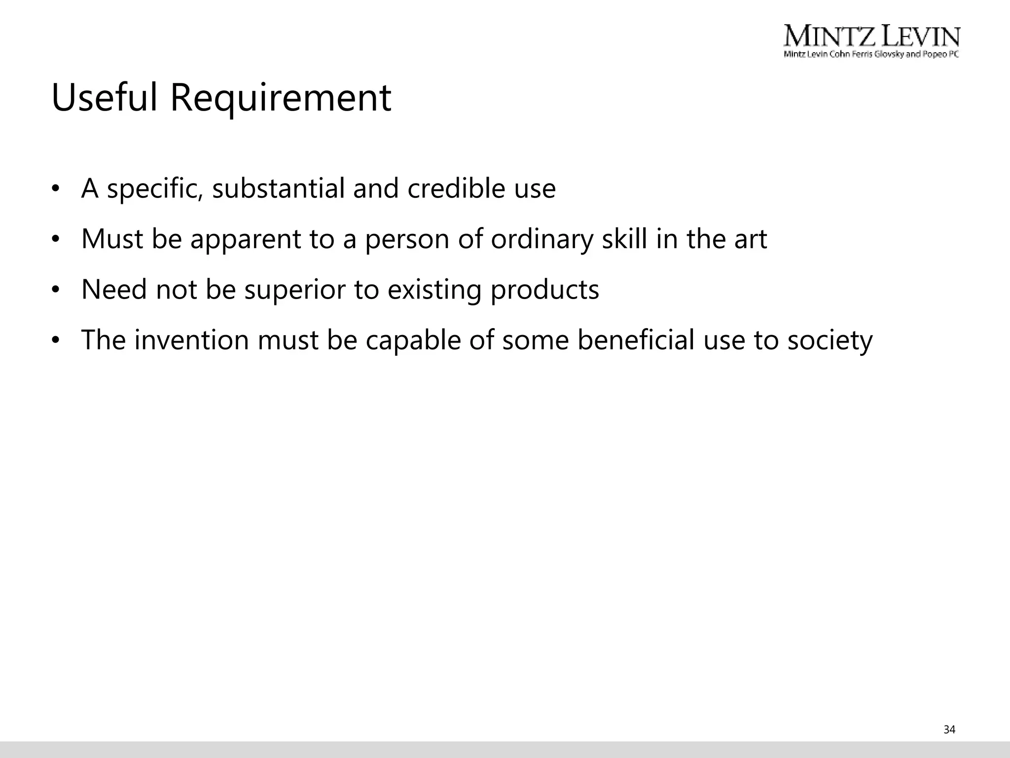 Useful Requirement
• A specific, substantial and credible use
• Must be apparent to a person of ordinary skill in the art
• Need not be superior to existing products
• The invention must be capable of some beneficial use to society
34
 