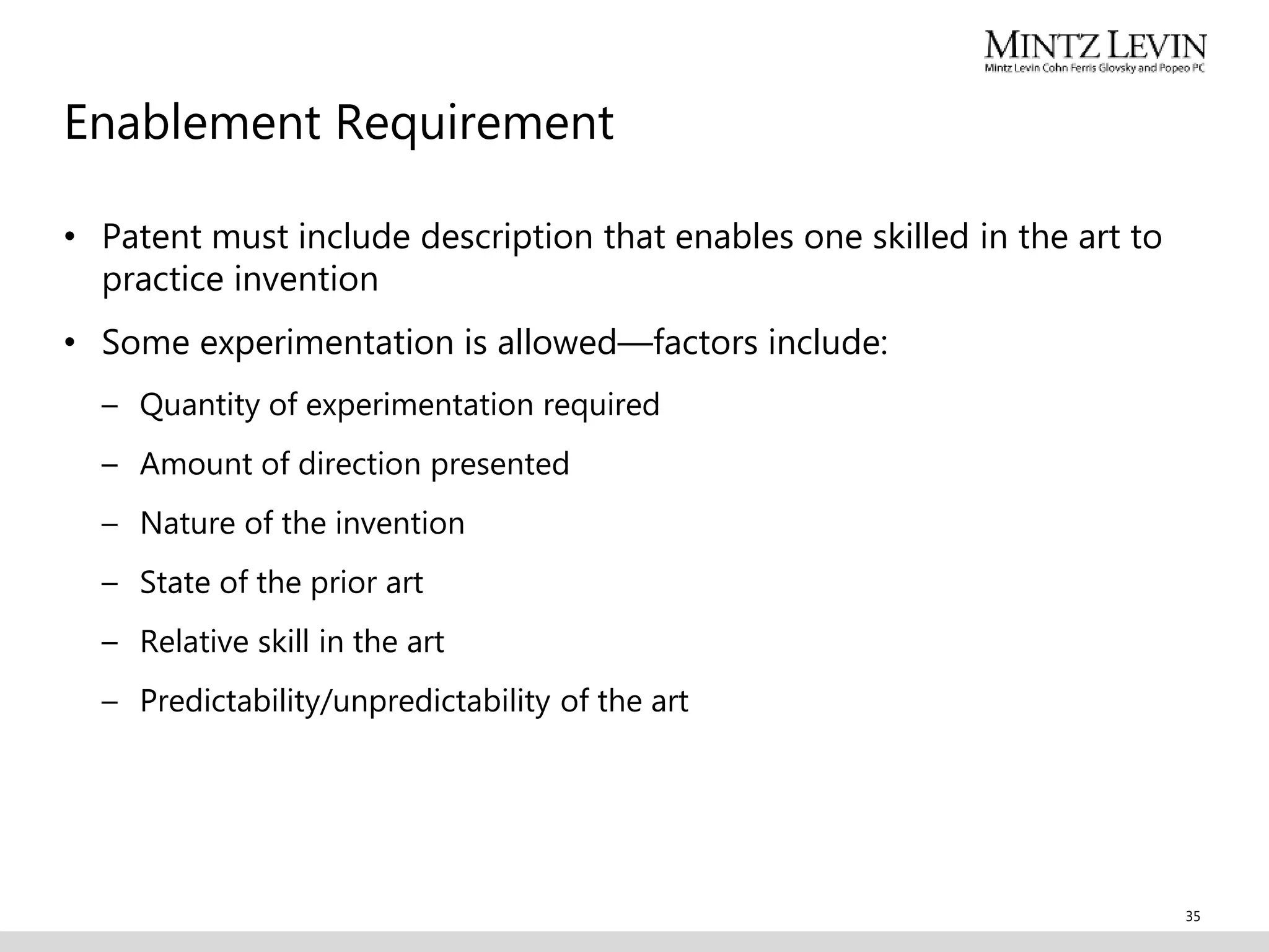 Enablement Requirement
• Patent must include description that enables one skilled in the art to
practice invention
• Some experimentation is allowed—factors include:
– Quantity of experimentation required
– Amount of direction presented
– Nature of the invention
– State of the prior art
– Relative skill in the art
– Predictability/unpredictability of the art
35
 