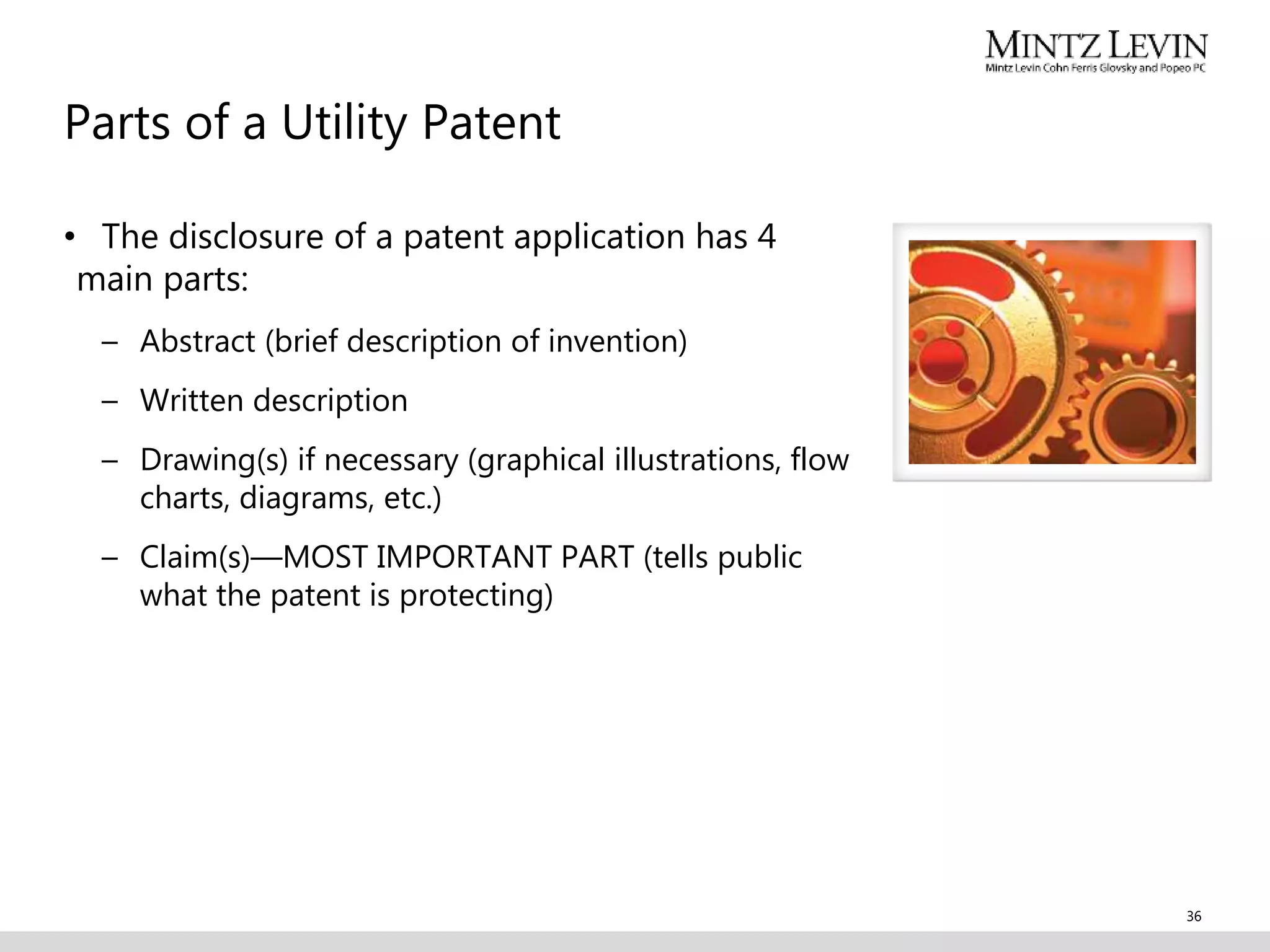 Parts of a Utility Patent
• The disclosure of a patent application has 4
main parts:
– Abstract (brief description of invention)
– Written description
– Drawing(s) if necessary (graphical illustrations, flow
charts, diagrams, etc.)
– Claim(s)—MOST IMPORTANT PART (tells public
what the patent is protecting)
36
 