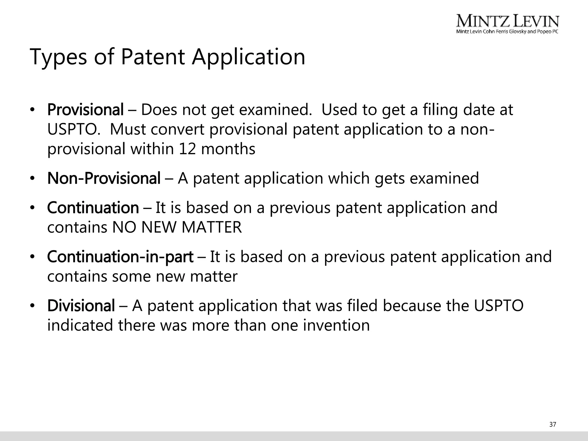 Types of Patent Application
• Provisional – Does not get examined. Used to get a filing date at
USPTO. Must convert provisional patent application to a non-
provisional within 12 months
• Non-Provisional – A patent application which gets examined
• Continuation – It is based on a previous patent application and
contains NO NEW MATTER
• Continuation-in-part – It is based on a previous patent application and
contains some new matter
• Divisional – A patent application that was filed because the USPTO
indicated there was more than one invention
37
 