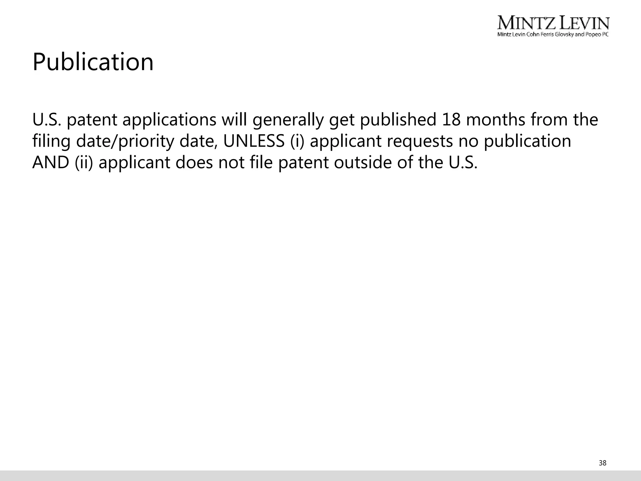 Publication
U.S. patent applications will generally get published 18 months from the
filing date/priority date, UNLESS (i) applicant requests no publication
AND (ii) applicant does not file patent outside of the U.S.
38
 