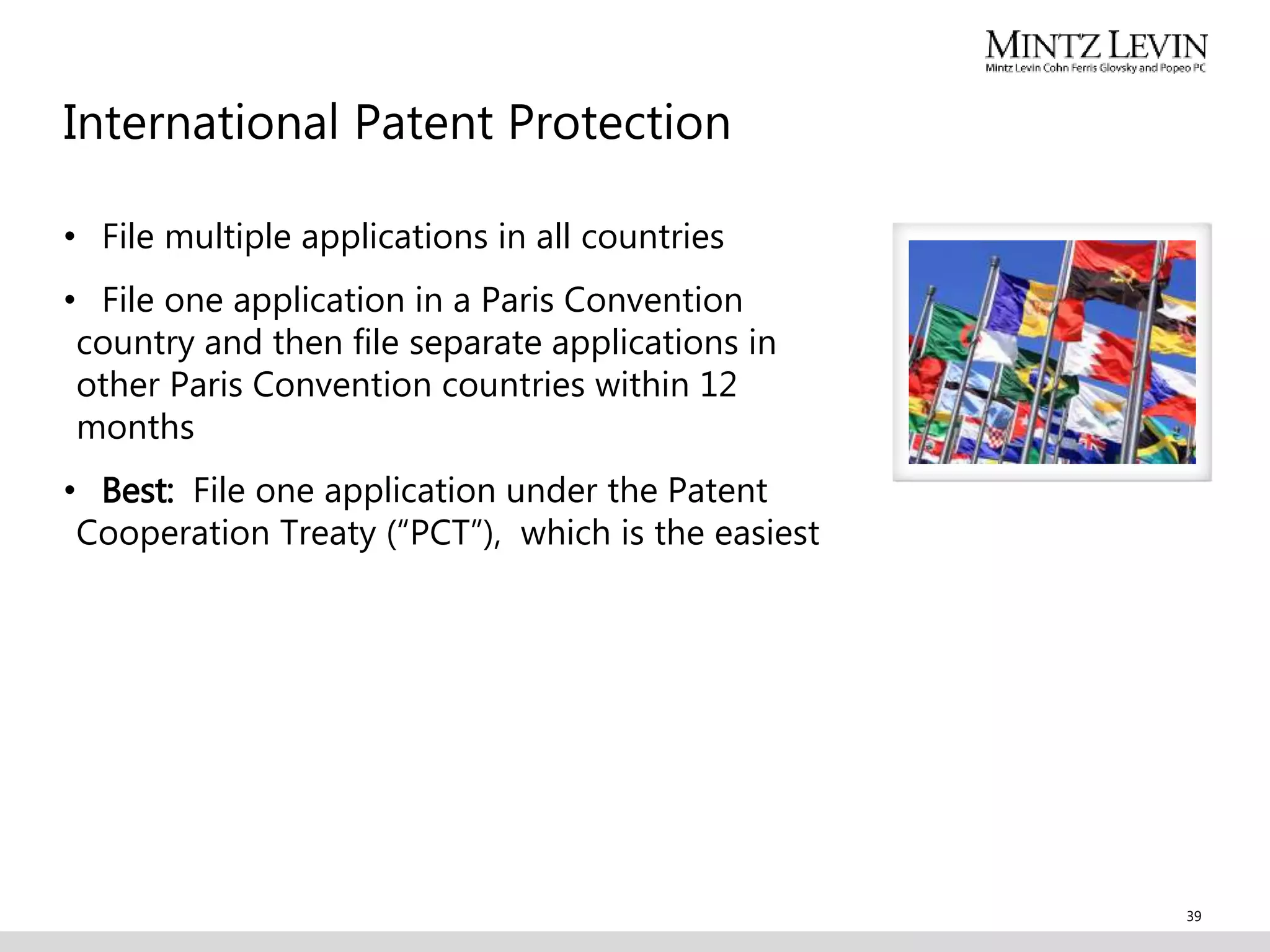 International Patent Protection
• File multiple applications in all countries
• File one application in a Paris Convention
country and then file separate applications in
other Paris Convention countries within 12
months
• Best: File one application under the Patent
Cooperation Treaty (“PCT”), which is the easiest
39
 