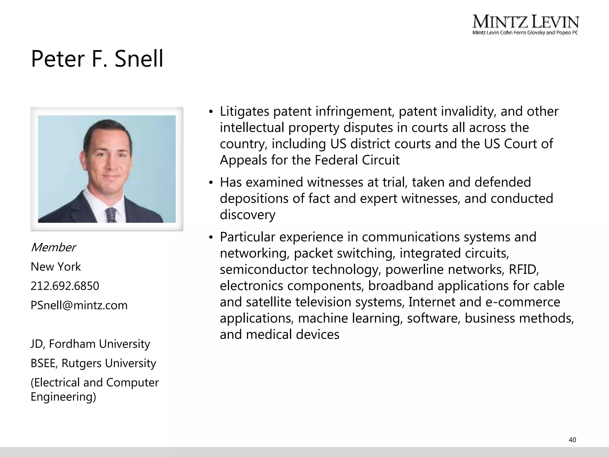 Member
New York
212.692.6850
PSnell@mintz.com
JD, Fordham University
BSEE, Rutgers University
(Electrical and Computer
Engineering)
• Litigates patent infringement, patent invalidity, and other
intellectual property disputes in courts all across the
country, including US district courts and the US Court of
Appeals for the Federal Circuit
• Has examined witnesses at trial, taken and defended
depositions of fact and expert witnesses, and conducted
discovery
• Particular experience in communications systems and
networking, packet switching, integrated circuits,
semiconductor technology, powerline networks, RFID,
electronics components, broadband applications for cable
and satellite television systems, Internet and e-commerce
applications, machine learning, software, business methods,
and medical devices
Peter F. Snell
40
 