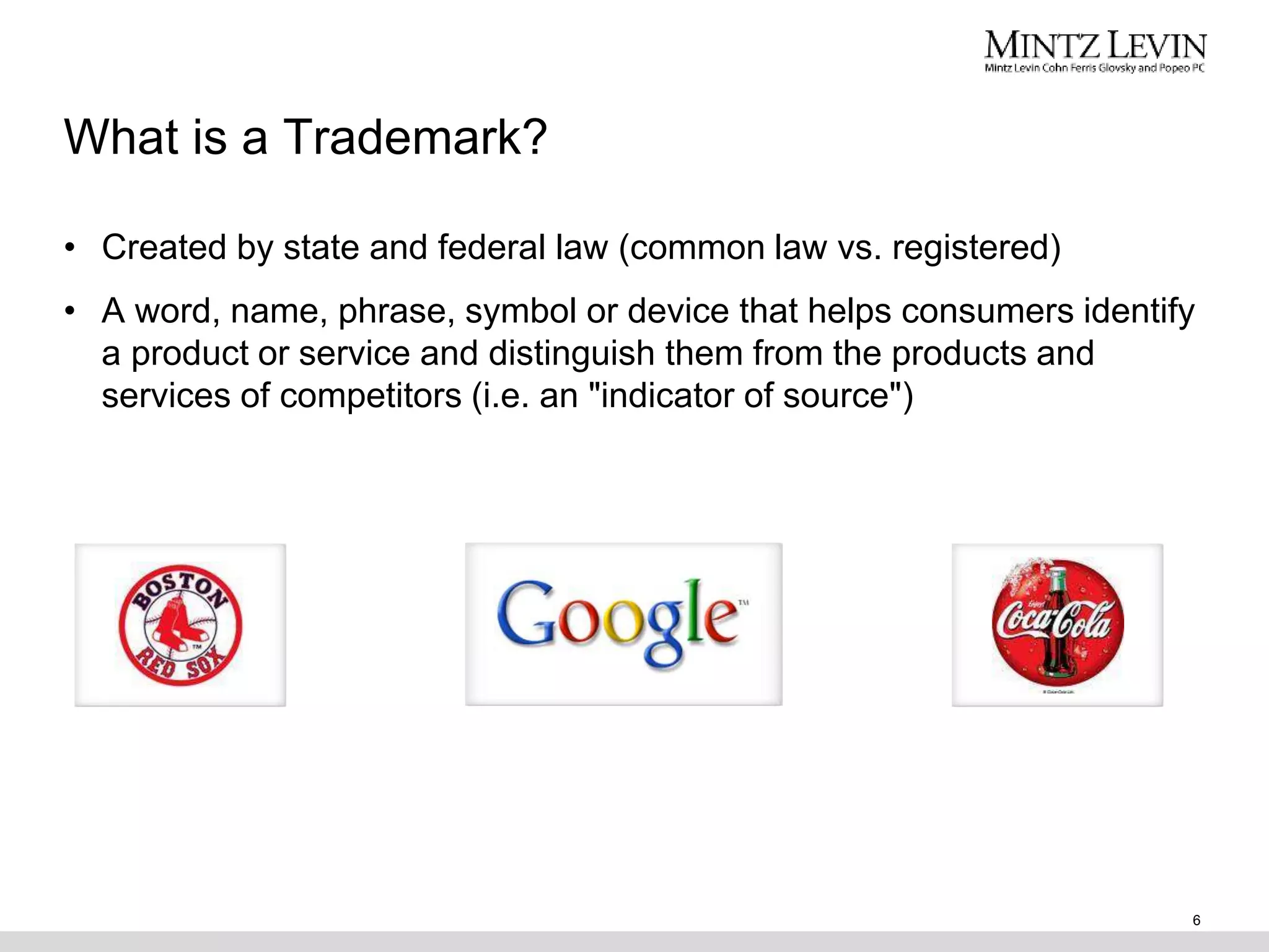 What is a Trademark?
• Created by state and federal law (common law vs. registered)
• A word, name, phrase, symbol or device that helps consumers identify
a product or service and distinguish them from the products and
services of competitors (i.e. an "indicator of source")
6
 