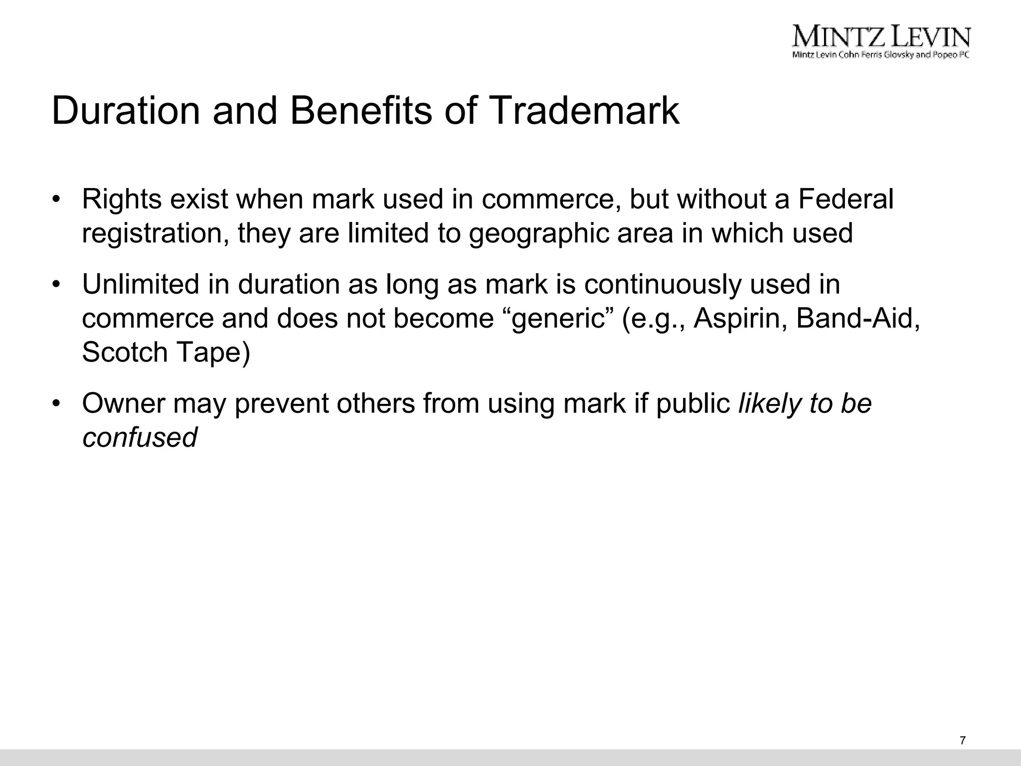 Duration and Benefits of Trademark
• Rights exist when mark used in commerce, but without a Federal
registration, they are limited to geographic area in which used
• Unlimited in duration as long as mark is continuously used in
commerce and does not become “generic” (e.g., Aspirin, Band-Aid,
Scotch Tape)
• Owner may prevent others from using mark if public likely to be
confused
7
 