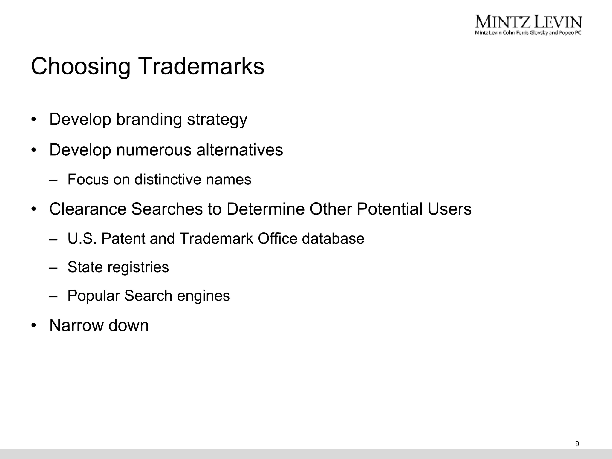 Choosing Trademarks
• Develop branding strategy
• Develop numerous alternatives
– Focus on distinctive names
• Clearance Searches to Determine Other Potential Users
– U.S. Patent and Trademark Office database
– State registries
– Popular Search engines
• Narrow down
9
 