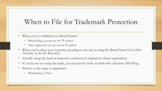 When to File for Trademark Protection
• When you’ve solidified your Brand Name!
• Before filing, you can use the ™ symbol
• Once registered, you can use the ® symbol
• When you’ve done your research, ensuring no one else is using the Brand Name! (Can Hire
Attorney to do the Research)
• Actually using the mark in interstate commerce is required to obtain registration.
• If you’re not yet using the mark, you can put the mark on hold with a Section 1(B) Filing.
• Priority to the name is important!
• Rebranding is a Pain!
 
