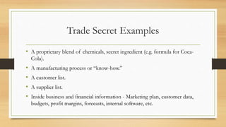 Trade Secret Examples
• A proprietary blend of chemicals, secret ingredient (e.g. formula for Coca-
Cola).
• A manufacturing process or “know-how.”
• A customer list.
• A supplier list.
• Inside business and financial information - Marketing plan, customer data,
budgets, profit margins, forecasts, internal software, etc.
 