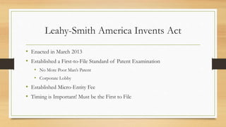 Leahy-Smith America Invents Act
• Enacted in March 2013
• Established a First-to-File Standard of Patent Examination
• No More Poor Man’s Patent
• Corporate Lobby
• Established Micro-Entity Fee
• Timing is Important! Must be the First to File
 