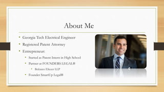 About Me
• Georgia Tech Electrical Engineer
• Registered Patent Attorney
• Entrepreneur:
• Started as Patent Intern in High School
• Partner at FOUNDERS LEGAL®
• Bekiares Eliezer LLP
• Founder SmartUp Legal®
 