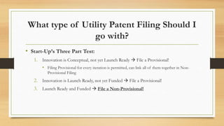 What type of Utility Patent Filing Should I
go with?
• Start-Up’s Three Part Test:
1. Innovation is Conceptual, not yet Launch Ready  File a Provisional!
• Filing Provisional for every iteration is permitted, can link all of them together in Non-
Provisional Filing
2. Innovation is Launch Ready, not yet Funded  File a Provisional!
3. Launch Ready and Funded  File a Non-Provisional!
 