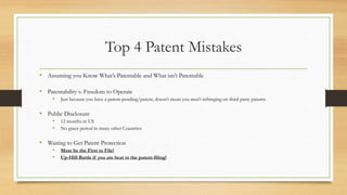 Top 4 Patent Mistakes
• Assuming you Know What’s Patentable and What isn’t Patentable
• Patentability v. Freedom to Operate
• Just because you have a patent-pending/patent, doesn’t mean you aren’t infringing on third party patents.
• Public Disclosure
• 12 months in US
• No grace period in many other Countries
• Waiting to Get Patent Protection
• Must be the First to File!
• Up-Hill Battle if you are beat to the patent-filing!
 