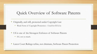 Quick Overview of Software Patents
• Originally, and still, protected under Copyright Law
• Weak Form of Copyright Protection – Used for EULAs
• US is one of the Strongest Enforces of Software Patents
• EU, not so much.
• Latest Court Rulings refine, not eliminate, Software Patent Protection
 