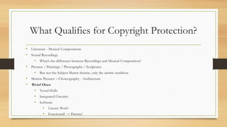 What Qualifies for Copyright Protection?
• Literature - Musical Compositions
• Sound Recordings
• What’s the difference between Recordings and Musical Composition?
• Pictures / Paintings / Photographs / Sculptures
• But not the Subject Matter therein, only the artistic rendition
• Motion Pictures – Choreography - Architecture
• Weird Ones:
• Vessel Hulls
• Integrated Circuitry
• Software
• Literary Work?
• Functional? -> Patents!
 