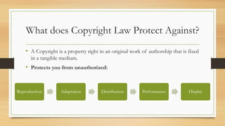 What does Copyright Law Protect Against?
• A Copyright is a property right in an original work of authorship that is fixed
in a tangible medium.
• Protects you from unauthorized:
Reproduction Adaptation Distribution Performance Display
 