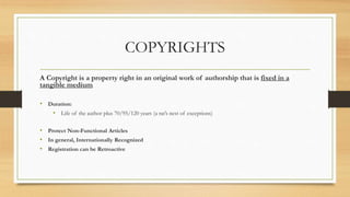 COPYRIGHTS
A Copyright is a property right in an original work of authorship that is fixed in a
tangible medium.
• Duration:
• Life of the author plus 70/95/120 years (a rat’s nest of exceptions)
• Protect Non-Functional Articles
• In general, Internationally Recognized
• Registration can be Retroactive
 