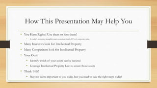 How This Presentation May Help You
• You Have Rights! Use them or lose them!
• In today’s economy, intangible assets constitute nearly 80% of corporate value.
• Many Investors look for Intellectual Property
• Many Competitors look for Intellectual Property
• Your Goal:
• Identify which of your assets can be secured
• Leverage Intellectual Property Law to secure those assets
• Think BIG!
• May not seem important to you today, but you need to take the right steps today!
 
