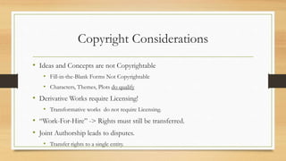 Copyright Considerations
• Ideas and Concepts are not Copyrightable
• Fill-in-the-Blank Forms Not Copyrightable
• Characters, Themes, Plots do qualify
• Derivative Works require Licensing!
• Transformative works do not require Licensing.
• “Work-For-Hire” -> Rights must still be transferred.
• Joint Authorship leads to disputes.
• Transfer rights to a single entity.
 