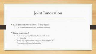 Joint Innovation
• Each Innovator owns 100% of the rights!
• Can use without restriction, but must have accounting.
• Prone to disputes!
• No real way to divide/determine % of contribution
• Indivisible
• No real way to prevent from using your ‘portion’ of the IP
• Only Applies to Protectable Innovation
 