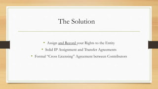 The Solution
• Assign and Record your Rights to the Entity
• Solid IP Assignment and Transfer Agreements
• Formal “Cross Licensing” Agreement between Contributors
 