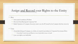 Assign and Record your Rights to the Entity
• Pros
• Solves Joint Contributor Problem
• Prevents From Piercing the Corporate Veil
• Builds Valuation of Company (Investors want to see the IP owned by the Company that they invest in)
• Cons
• Ownership belong in Company as a whole, in control in accordance to Corporate Governance Docs
• Ownership/Control may get Diluted as more shareholders come on board!
• Lose your rights as an individual
 