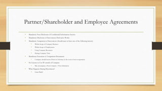 Partner/Shareholder and Employee Agreements
• Mandatory Non-Disclosure of Confidential Information/Secrets
• Mandatory Disclosure of Innovations/Derivative Works
• Mandatory Assignment of Innovations (should meet at least one of the following factors)
• Within Scope of Company Business
• Within Scope of Employment
• Using Company Resources
• During Company Time
• Mandatory Execution of Assignment Documents
• Company should receive Power of Attorney in the event of non-cooperation
• No License to Use IP outside of Company
• May accompany a Non-Compete / Non-Solicitation
• What Happens During Dissolution?
• Grant Back?
 