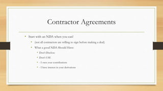 Contractor Agreements
• Start with an NDA when you can!
• (not all contractors are willing to sign before making a deal)
• What a good NDA Should Have:
• Don’t Disclose
• Don’t USE
• - I own your contributions
• - I have interest in your derivations
 