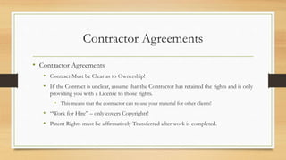 Contractor Agreements
• Contractor Agreements
• Contract Must be Clear as to Ownership!
• If the Contract is unclear, assume that the Contractor has retained the rights and is only
providing you with a License to those rights.
• This means that the contractor can re-use your material for other clients!
• “Work for Hire” – only covers Copyrights!
• Patent Rights must be affirmatively Transferred after work is completed.
 