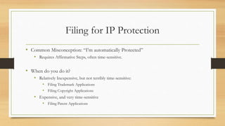 Filing for IP Protection
• Common Misconception: “I’m automatically Protected”
• Requires Affirmative Steps, often time-sensitive.
• When do you do it?
• Relatively Inexpensive, but not terribly time-sensitive:
• Filing Trademark Applications
• Filing Copyright Applications
• Expensive, and very time-sensitive
• Filing Patent Applications
 